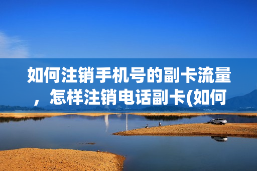 如何注销手机号的副卡流量，怎样注销电话副卡(如何注销自己的手机副卡)
