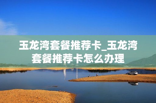 玉龙湾套餐推荐卡_玉龙湾套餐推荐卡怎么办理