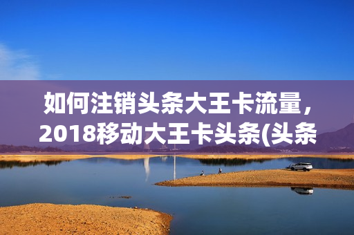 如何注销头条大王卡流量，2018移动大王卡头条(头条大王卡中国电信)