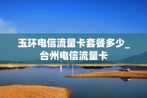 玉环电信流量卡套餐多少_台州电信流量卡