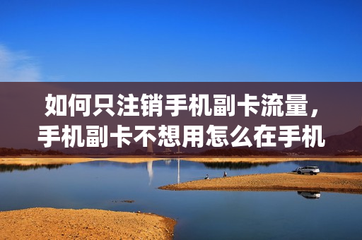 如何只注销手机副卡流量，手机副卡不想用怎么在手机上销户(怎样注销手机卡副卡)