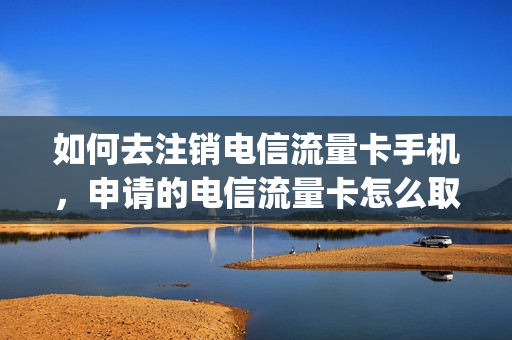 如何去注销电信流量卡手机，申请的电信流量卡怎么取消(电信流量卡怎样取消)