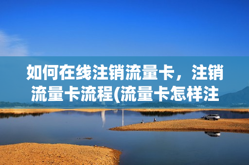如何在线注销流量卡，注销流量卡流程(流量卡怎样注销)