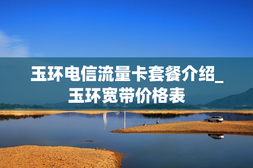 玉环电信流量卡套餐介绍_玉环宽带价格表