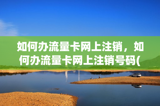 如何办流量卡网上注销，如何办流量卡网上注销号码(网上申请的流量卡不用了怎么注销)