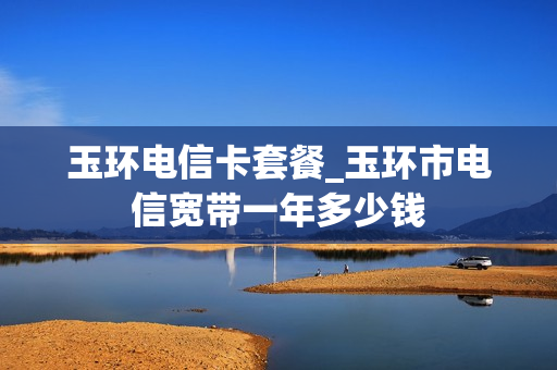 玉环电信卡套餐_玉环市电信宽带一年多少钱