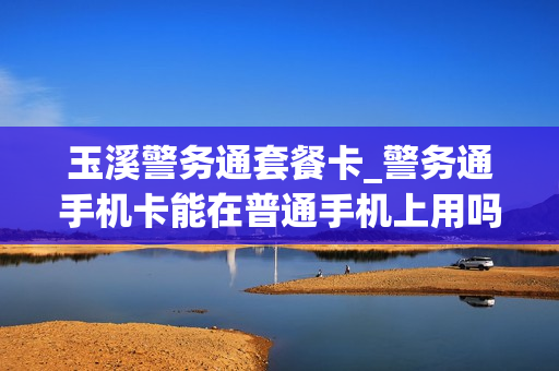 玉溪警务通套餐卡_警务通手机卡能在普通手机上用吗
