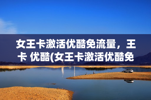 女王卡激活优酷免流量，王卡 优酷(女王卡激活优酷免流量,王卡 优酷可以用吗)