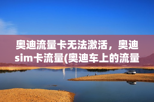 奥迪流量卡无法激活，奥迪sim卡流量(奥迪车上的流量卡怎么用)