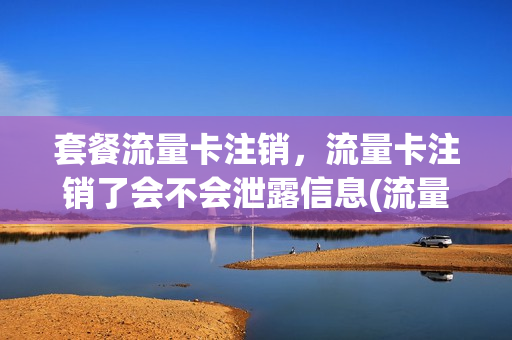 套餐流量卡注销，流量卡注销了会不会泄露信息(流量卡注销后还能用吗)