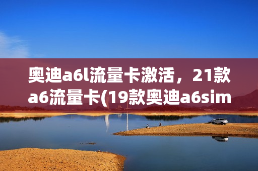 奥迪a6l流量卡激活，21款a6流量卡(19款奥迪a6sim卡怎么用)