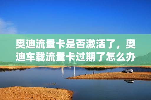 奥迪流量卡是否激活了，奥迪车载流量卡过期了怎么办(奥迪车流量卡怎么充值)