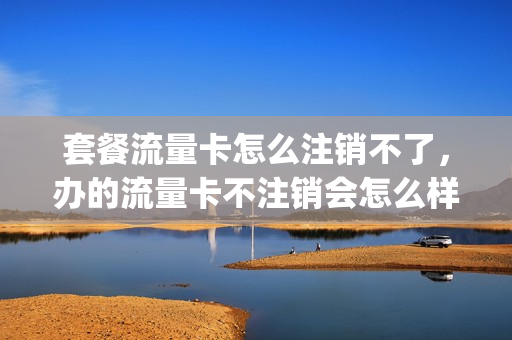 套餐流量卡怎么注销不了，办的流量卡不注销会怎么样(流量卡不注销会扣费吗)