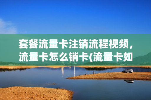 套餐流量卡注销流程视频，流量卡怎么销卡(流量卡如何注销)