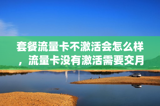 套餐流量卡不激活会怎么样，流量卡没有激活需要交月租吗(流量卡不激活能用吗)