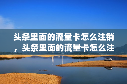 头条里面的流量卡怎么注销，头条里面的流量卡怎么注销啊(头条系列流量包怎么取消)