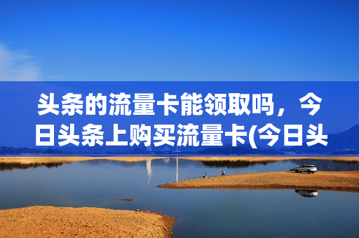 头条的流量卡能领取吗，今日头条上购买流量卡(今日头条流量卡怎么样)