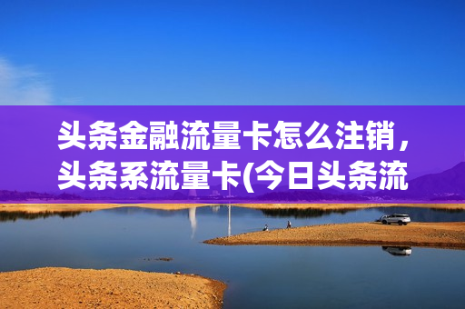 头条金融流量卡怎么注销，头条系流量卡(今日头条流量卡怎么样)