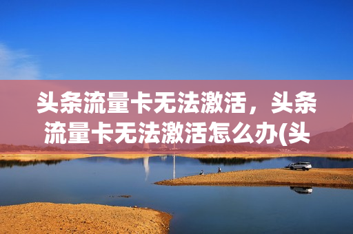 头条流量卡无法激活，头条流量卡无法激活怎么办(头条新闻上手机流量卡是真是假)