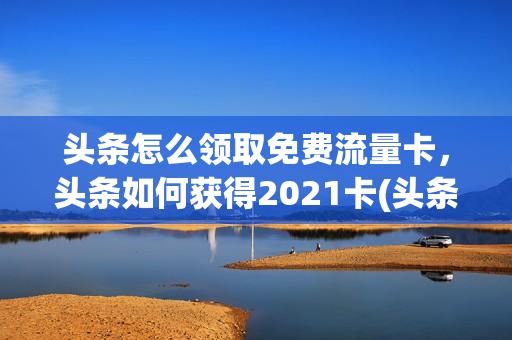 头条怎么领取免费流量卡，头条如何获得2021卡(头条系流量包怎么激活)