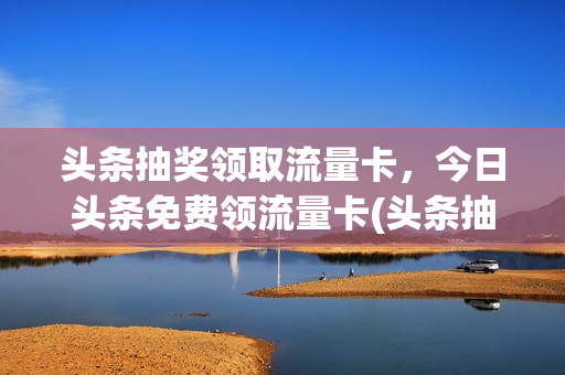 头条抽奖领取流量卡，今日头条免费领流量卡(头条抽奖领取流量卡,今日头条免费领流量卡可以吗)