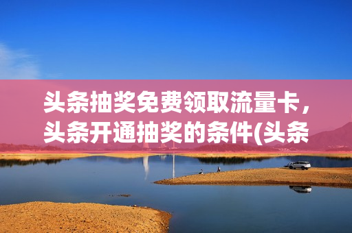 头条抽奖免费领取流量卡，头条开通抽奖的条件(头条怎么参加抽奖)