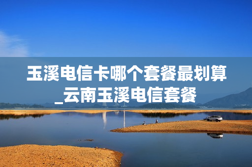 玉溪电信卡哪个套餐最划算_云南玉溪电信套餐