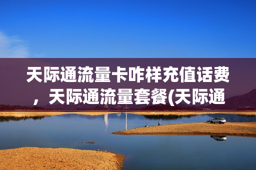 天际通流量卡咋样充值话费，天际通流量套餐(天际通能买国内流量吗)