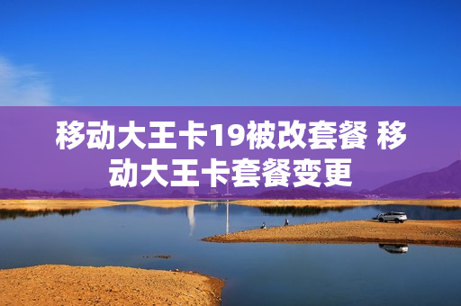 移动大王卡19被改套餐 移动大王卡套餐变更