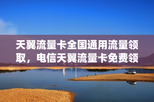 天翼流量卡全国通用流量领取，电信天翼流量卡免费领取(电信天翼流量卡怎么样)
