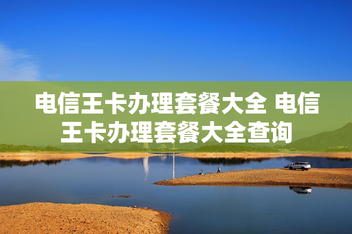 电信王卡办理套餐大全 电信王卡办理套餐大全查询