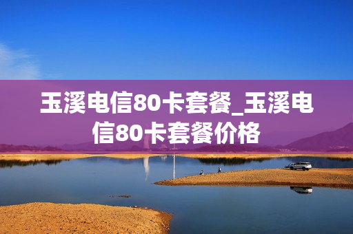 玉溪电信80卡套餐_玉溪电信80卡套餐价格
