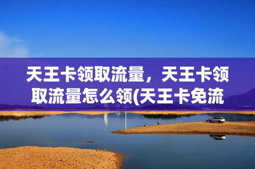 天王卡领取流量，天王卡领取流量怎么领(天王卡免流量有上限吗)