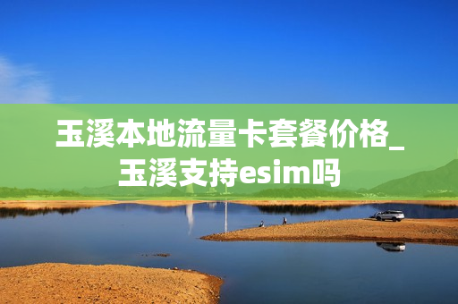 玉溪本地流量卡套餐价格_玉溪支持esim吗