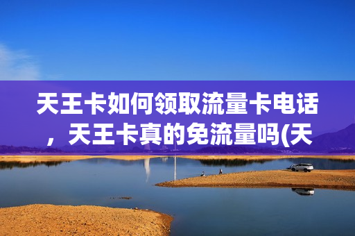 天王卡如何领取流量卡电话，天王卡真的免流量吗(天王卡都是什么免流量)