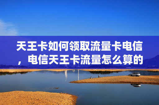 天王卡如何领取流量卡电信，电信天王卡流量怎么算的(电信天王卡月租多少钱)