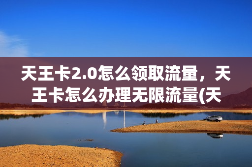 天王卡2.0怎么领取流量，天王卡怎么办理无限流量(天王卡流量有限制吗)