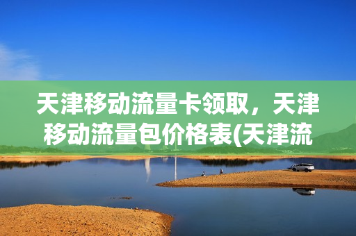 天津移动流量卡领取，天津移动流量包价格表(天津流量包优惠活动)