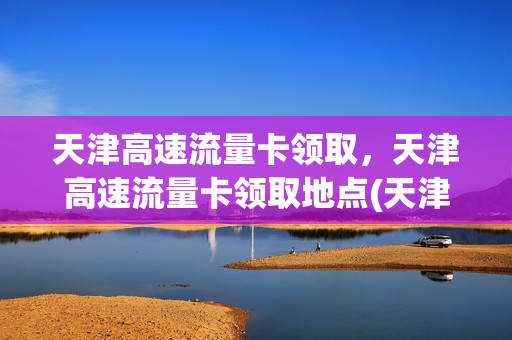 天津高速流量卡领取，天津高速流量卡领取地点(天津手机流量卡)