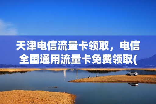 天津电信流量卡领取，电信全国通用流量卡免费领取(天津电信流量卡套餐介绍)