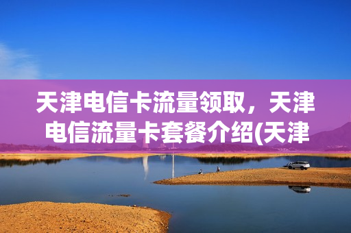 天津电信卡流量领取，天津电信流量卡套餐介绍(天津电信流量包价格表)
