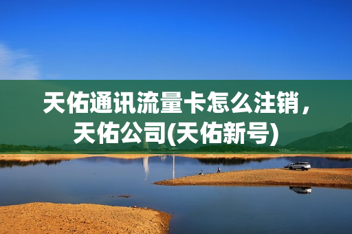 天佑通讯流量卡怎么注销，天佑公司(天佑新号)