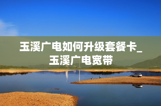 玉溪广电如何升级套餐卡_玉溪广电宽带