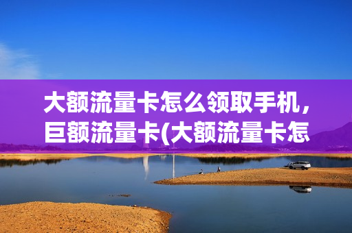 大额流量卡怎么领取手机，巨额流量卡(大额流量卡怎么领取手机,巨额流量卡是真的吗)
