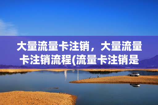 大量流量卡注销，大量流量卡注销流程(流量卡注销是什么意思)