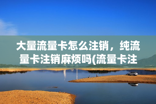 大量流量卡怎么注销，纯流量卡注销麻烦吗(流量卡注销方便吗)