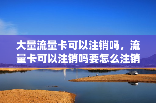 大量流量卡可以注销吗，流量卡可以注销吗要怎么注销(流量卡好注销吗)