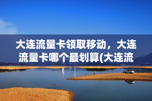 大连流量卡领取移动，大连流量卡哪个最划算(大连流量卡领取移动,大连流量卡哪个最划算)