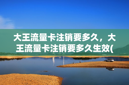 大王流量卡注销要多久，大王流量卡注销要多久生效(大王卡注销收费吗)