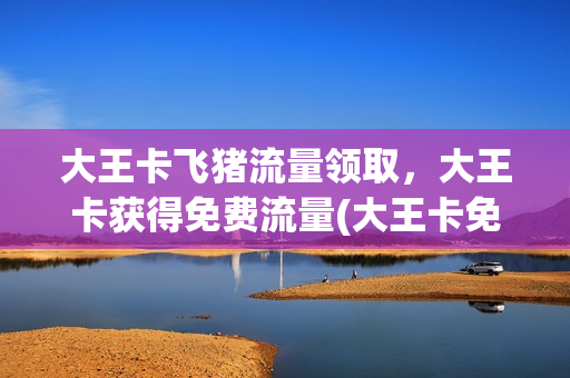 大王卡飞猪流量领取，大王卡获得免费流量(大王卡免费流量包括哪些软件)